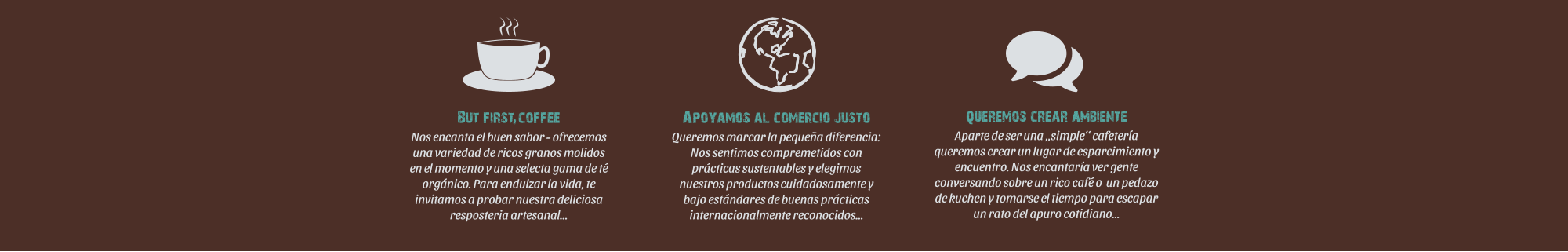 Apoyamos al comercio justo Queremos marcar la pequea diferencia:             Nos sentimos compremetidos con prcticas sustentables y elegimos nuestros productos cuidadosamente y bajo estndares de buenas prcticas internacionalmente reconocidos queremos crear ambiente Aparte de ser una simple cafetera queremos crear un lugar de esparcimiento y encuentro. Nos encantara ver gente conversando sobre un rico caf o  un pedazo de kuchen y tomarse el tiempo para escapar un rato del apuro cotidiano  But first coffee Nos encanta el buen sabor - ofrecemos una variedad de ricos granos molidos en el momento y una selecta gama de t orgnico. Para endulzar la vida, te invitamos a probar nuestra deliciosa resposteria artesanal   i